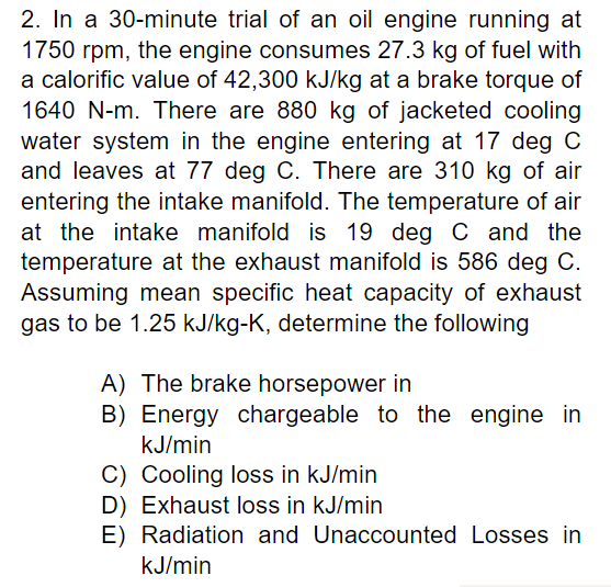 2. In a 30-minute trial of an oil engine running at
1750 rpm, the engine consumes 27.3 kg of fuel with
a calorific value of 42,300 kJ/kg at a brake torque of
1640 N-m. There are 880 kg of jacketed cooling
water system in the engine entering at 17 deg C
and leaves at 77 deg C. There are 310 kg of air
entering the intake manifold. The temperature of air
at the intake manifold is 19 deg C and the
temperature at the exhaust manifold is 586 deg C.
Assuming mean specific heat capacity of exhaust
gas to be 1.25 kJ/kg-K, determine the following
A) The brake horsepower in
B) Energy chargeable to the engine in
kJ/min
C) Cooling loss in kJ/min
D) Exhaust loss in kJ/min
E) Radiation and
kJ/min
Unaccounted Losses in