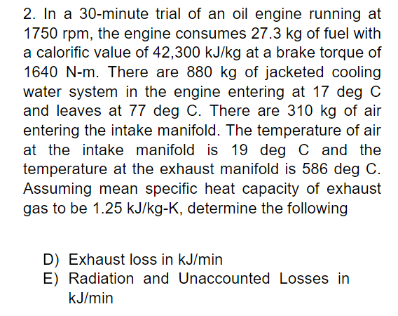 2. In a 30-minute trial of an oil engine running at
1750 rpm, the engine consumes 27.3 kg of fuel with
a calorific value of 42,300 kJ/kg at a brake torque of
1640 N-m. There are 880 kg of jacketed cooling
water system in the engine entering at 17 deg C
and leaves at 77 deg C. There are 310 kg of air
entering the intake manifold. The temperature of air
at the intake manifold is 19 deg C and the
temperature at the exhaust manifold is 586 deg C.
Assuming mean specific heat capacity of exhaust
gas to be 1.25 kJ/kg-K, determine the following
D) Exhaust loss in kJ/min
E) Radiation and Unaccounted Losses in
kJ/min