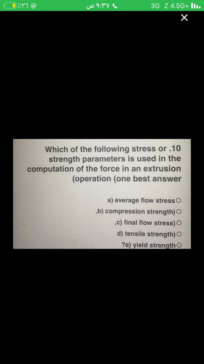 3G Z 4.5G+ l.
Which of the following stress or .10
strength parameters is used in the
computation of the force in an extrusion
(operation (one best answer
a) average flow stress O
,b) compression strength) O
,c) final flow stress) O
d) tensile strength) O
?e) yield strength O
