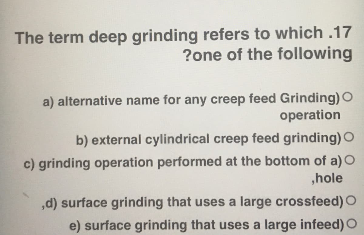 The term deep grinding refers to which .17
?one of the following
a) alternative name for any creep feed Grinding) O
operation
b) external cylindrical creep feed grinding) O
c) grinding operation performed at the bottom of a) O
,hole
,d) surface grinding that uses a large crossfeed) O
e) surface grinding that uses a large infeed) O
