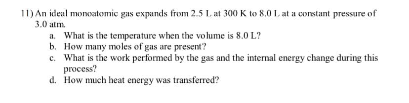 11) An ideal monoatomic gas expands from 2.5 L at 300 K to 8.0 L at a constant pressure of
3.0 atm.
a. What is the temperature when the volume is 8.0 L?
b. How many moles of gas are present?
c. What is the work performed by the gas and the internal energy change during this
process?
d. How much heat energy was transferred?