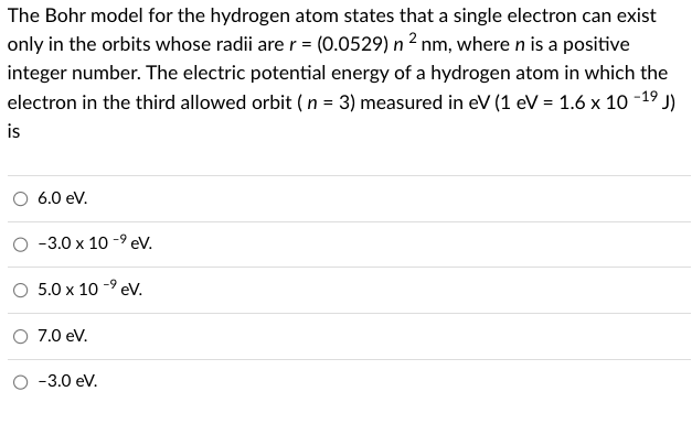 The Bohr model for the hydrogen atom states that a single electron can exist
only in the orbits whose radii are r = (0.0529) n 2 nm, where n is a positive
integer number. The electric potential energy of a hydrogen atom in which the
electron in the third allowed orbit (n = 3) measured in eV (1 eV = 1.6 x 10-1⁹ J)
is
6.0 eV.
-3.0 x 10-⁹ eV.
O 5.0 x 10⁹ eV.
7.0 eV.
O -3.0 eV.