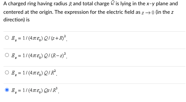 A charged ring having radius R and total charge is lying in the x-y plane and
centered at the origin. The expression for the electric field as z →0 (in the z
direction) is
O E = 1/(47) Q/ (z+R)²
O E = 1/(47) Q/ (R-z)².
Z
O E = 1/(47E) Q/R².
ⒸE₂ = 1/(4T) Qz/R³.