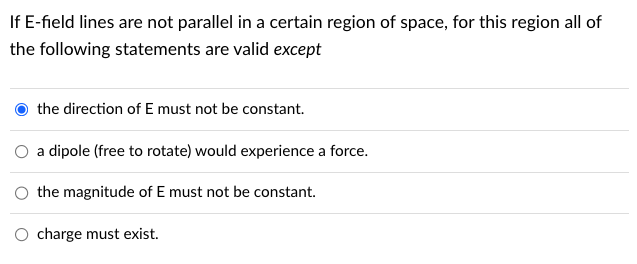 If E-field lines are not parallel in a certain region of space, for this region all of
the following statements are valid except
the direction of E must not be constant.
a dipole (free to rotate) would experience a force.
the magnitude of E must not be constant.
charge must exist.