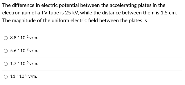 The difference in electric potential between the accelerating plates in the
electron gun of a TV tube is 25 kV, while the distance between them is 1.5 cm.
The magnitude of the uniform electric field between the plates is
3.8 10 2 v/m.
5.6 10² v/m.
O 1.7 106v/m.
11'108 v/m.