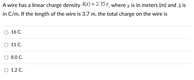 A wire has a linear charge density (x) = 2.35x, where x is in meters (m) and is
in C/m. If the length of the wire is 3.7 m, the total charge on the wire is
O 16 C.
11 C.
O 8.0 C.
1.2 C.
