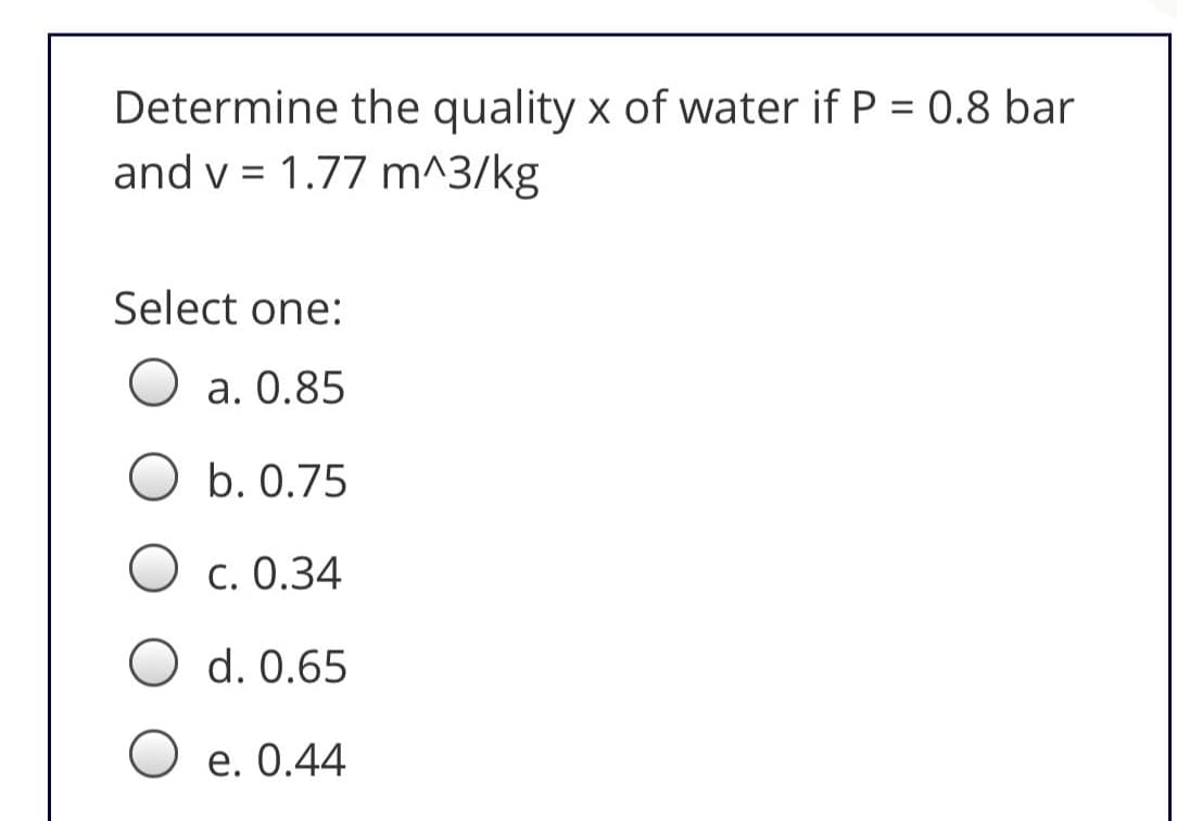 Determine the quality x of water if P = 0.8 bar
and v = 1.77 m^3/kg
Select one:
а. О.85
b. 0.75
С. О.34
d. 0.65
O e. 0.44
