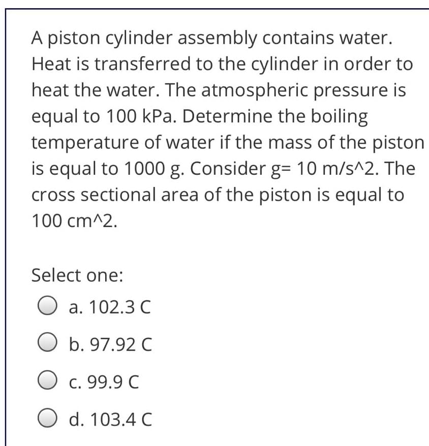 A piston cylinder assembly contains water.
Heat is transferred to the cylinder in order to
heat the water. The atmospheric pressure is
equal to 100 kPa. Determine the boiling
temperature of water if the mass of the piston
is equal to 1000 g. Consider g= 10 m/s^2. The
cross sectional area of the piston is equal to
100 cm^2.
Select one:
O a. 102.3 C
O b. 97.92 C
O c. 99.9 C
O d. 103.4 C
