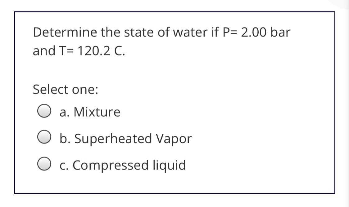 Determine the state of water if P= 2.00 bar
and T= 120.2 C.
Select one:
a. Mixture
O b. Superheated Vapor
O c. Compressed liquid
