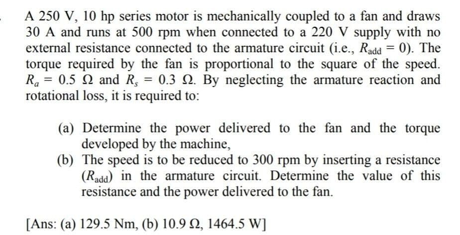 A 250 V, 10 hp series motor is mechanically coupled to a fan and draws
30 A and runs at 500 rpm when connected to a 220 V supply with no
external resistance connected to the armature circuit (i.e., Radd = 0). The
torque required by the fan is proportional to the square of the speed.
Ra= 0.5 Q and R, 0.3 Q. By neglecting the armature reaction and
rotational loss, it is required to:
=
(a) Determine the power delivered to the fan and the torque
developed by the machine,
(b) The speed is to be reduced to 300 rpm by inserting a resistance
(Radd) in the armature circuit. Determine the value of this
resistance and the power delivered to the fan.
[Ans: (a) 129.5 Nm, (b) 10.9 , 1464.5 W]