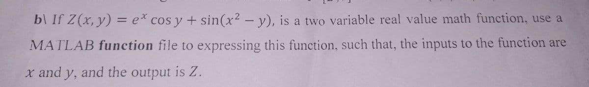 b\ If z(x, y) = e* cos y + sin(x² - y), is a two variable real value math function, use a
MATLAB function file to expressing this function, such that, the inputs to the function are
x and y, and the output is Z.