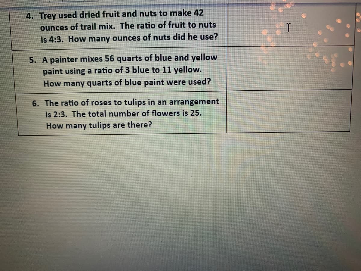 4. Trey used dried fruit and nuts to make 42
ounces of trail mix. The ratio of fruit to nuts
is 4:3. How many ounces of nuts did he use?
5. A painter mixes 56 quarts of blue and yellow
paint using a ratio of 3 blue to 11 yellow.
How many quarts of blue paint were used?
6. The ratio of roses to tulips in an arrangement
is 2:3. The total number of flowers is 25.
How many tulips are there?
