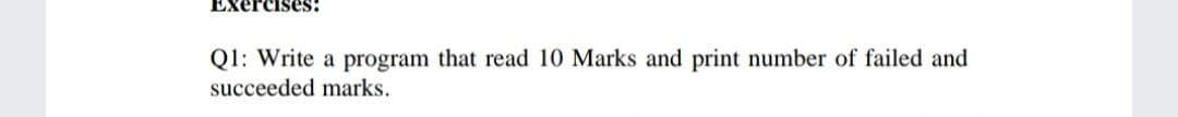 Exercises:
Q1: Write a program that read 10 Marks and print number of failed and
succeeded marks.
