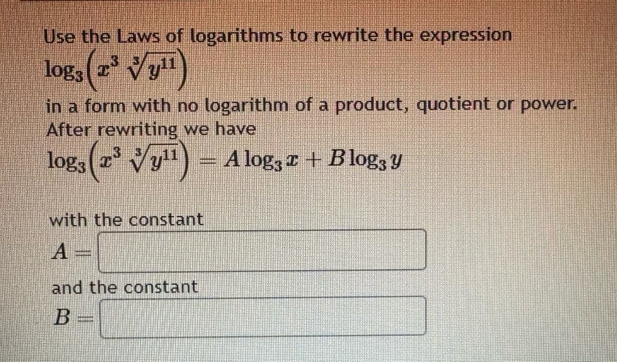 Use the Laws of logarithms to rewrite the expression
logs (2² √y¹¹)
in a form with no logarithm of a product, quotient or power.
After rewriting we have
log, (zª √y¹¹) – Alog; z + Blogą y
with the constant
and the constant
B =