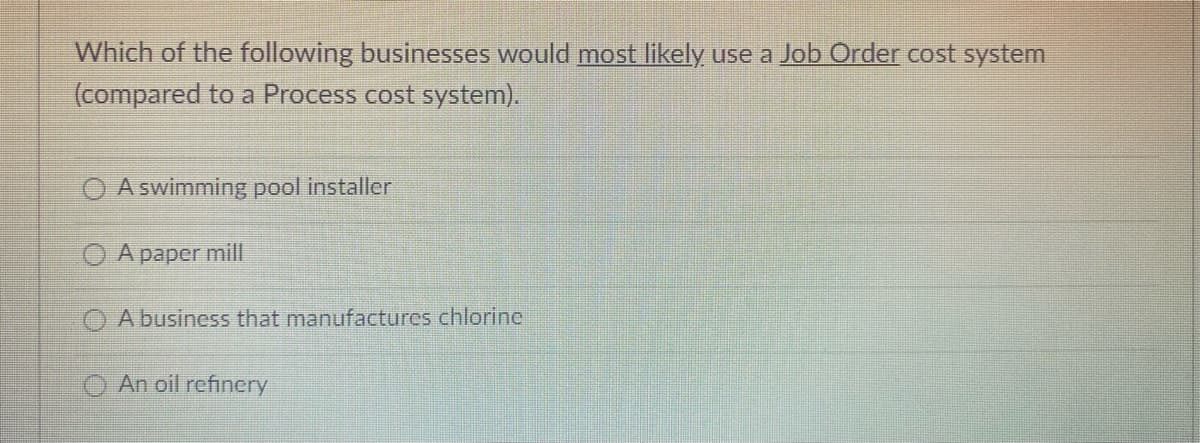 Which of the following businesses would most likely use a Job Order cost system
(compared to a Process cost system).
A swimming pool installer
A paper mill
A business that manufactures chlorine
An oil refinery