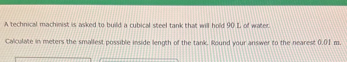 A technical machinist is asked to build a cubical steel tank that will hold 90 L of water.
Calculate in meters the smallest possible inside length of the tank. Round your answer to the nearest 0.01 m.