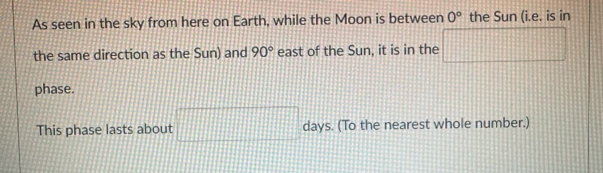 As seen in the sky from here on Earth, while the Moon is between 0° the Sun (i.e. is in
the same direction as the Sun) and 90° east of the Sun, it is in the
phase.
This phase lasts about
days. (To the nearest whole number.)