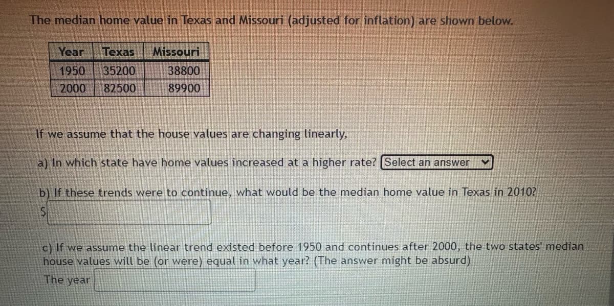 The median home value in Texas and Missouri (adjusted for inflation) are shown below.
Year Texas Missouri
1950
35200
2000 82500
38800
89900
If we assume that the house values are changing linearly,
a) In which state have home values increased at a higher rate? Select an answer
b) If these trends were to continue, what would be the median home value in Texas in 2010?
S
c) If we assume the linear trend existed before 1950 and continues after 2000, the two states' median
house values will be (or were) equal in what year? (The answer might be absurd)
The year