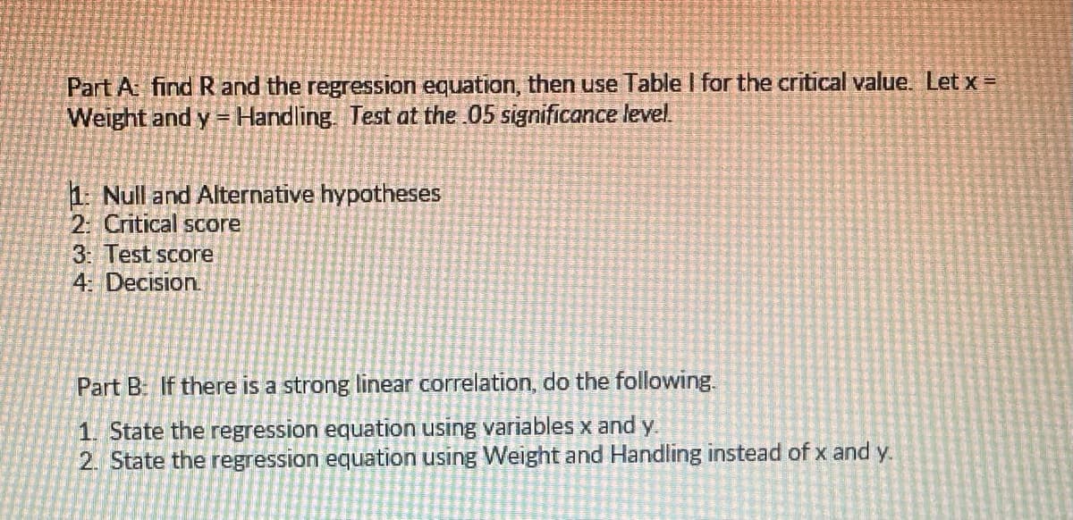 Part A: find R and the regression equation, then use Table I for the critical value. Let x =
Weight and y = Handling. Test at the .05 significance level.
1: Null and Alternative hypotheses
2: Critical score
3: Test score
4: Decision.
Part B: If there is a strong linear correlation, do the following.
1. State the regression equation using variables x and y.
2. State the regression equation using Weight and Handling instead of x and y.