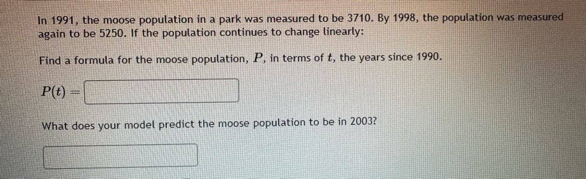 In 1991, the moose population in a park was measured to be 3710. By 1998, the population was measured
again to be 5250. If the population continues to change linearly:
Find a formula for the moose population, P, in terms of t, the years since 1990.
P(t)
What does your model predict the moose population to be in 2003?