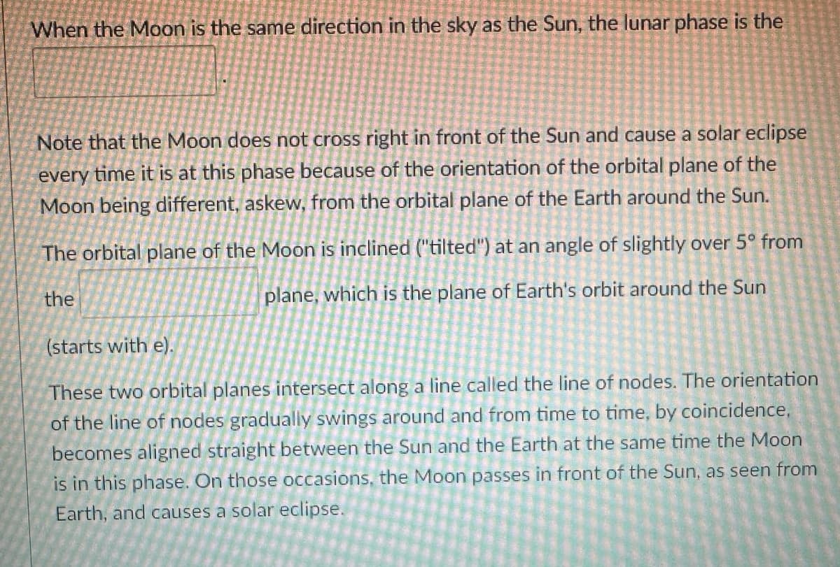When the Moon is the same direction in the sky as the Sun, the lunar phase is the
Note that the Moon does not cross right in front of the Sun and cause a solar eclipse
every time it is at this phase because of the orientation of the orbital plane of the
Moon being different, askew, from the orbital plane of the Earth around the Sun.
The orbital plane of the Moon is inclined ("tilted") at an angle of slightly over 5° from
plane, which is the plane of Earth's orbit around the Sun
the
(starts with e).
These two orbital planes intersect along a line called the line of nodes. The orientation
of the line of nodes gradually swings around and from time to time, by coincidence,
becomes aligned straight between the Sun and the Earth at the same time the Moon
is in this phase. On those occasions, the Moon passes in front of the Sun, as seen from
Earth, and causes a solar eclipse.