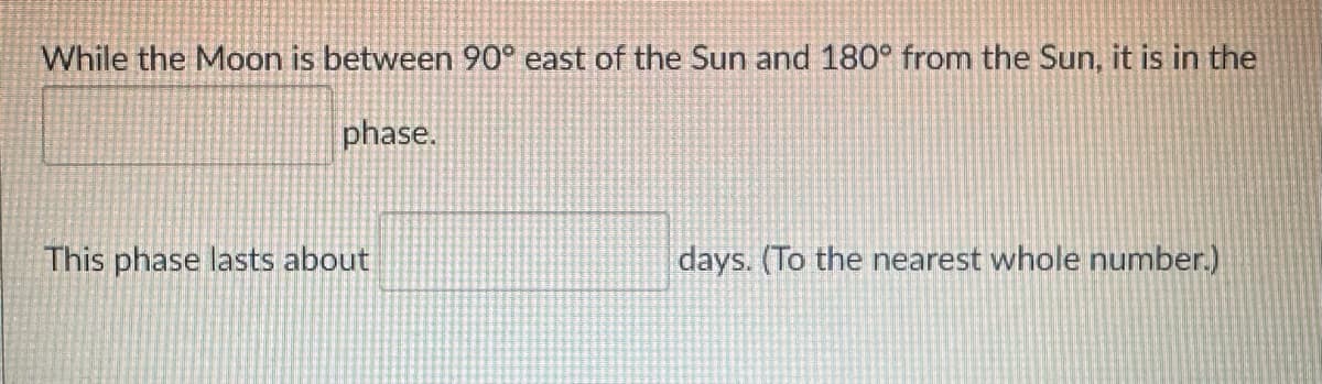 While the Moon is between 90° east of the Sun and 180° from the Sun, it is in the
phase.
This phase lasts about
days. (To the nearest whole number.)