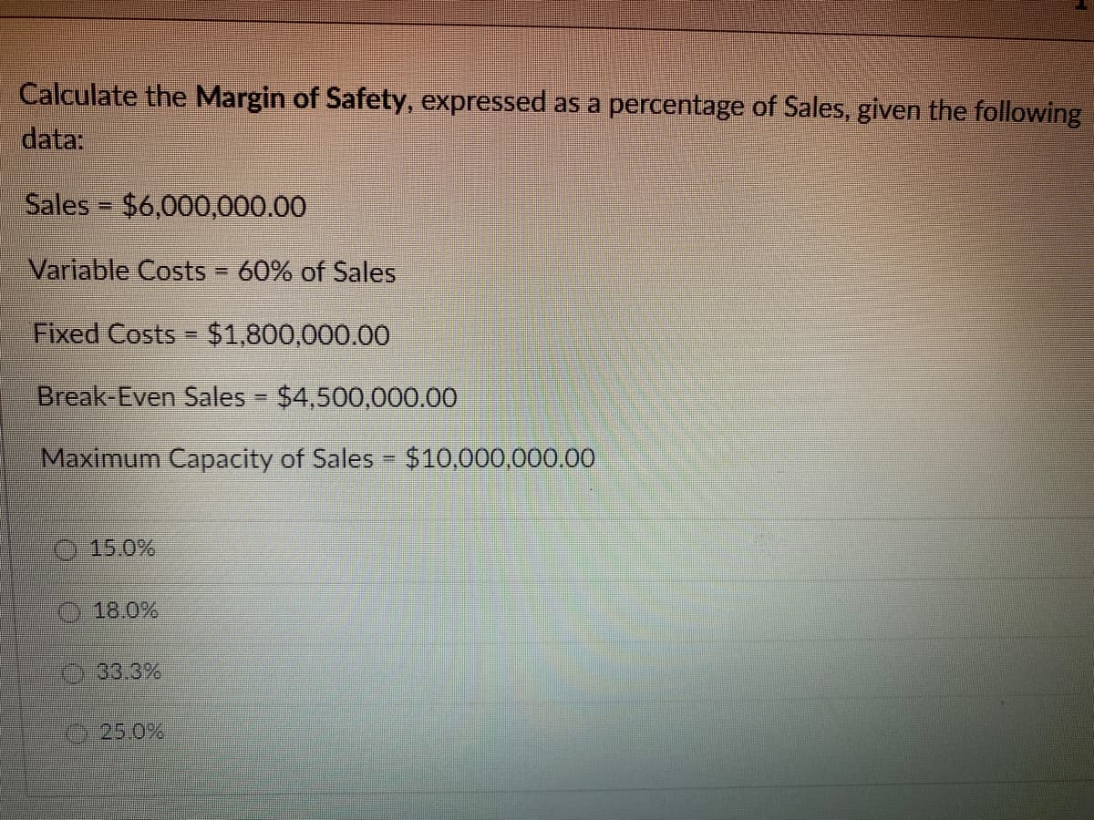 Calculate the Margin of Safety, expressed as a percentage of Sales, given the following
data:
Sales = $6,000,000.00
Variable Costs = 60% of Sales
Fixed Costs = $1,800,000.00
Break-Even Sales - $4,500,000.00
Maximum Capacity of Sales = $10,000,000.00
15.0%
18.0%
33.3%
25.0%