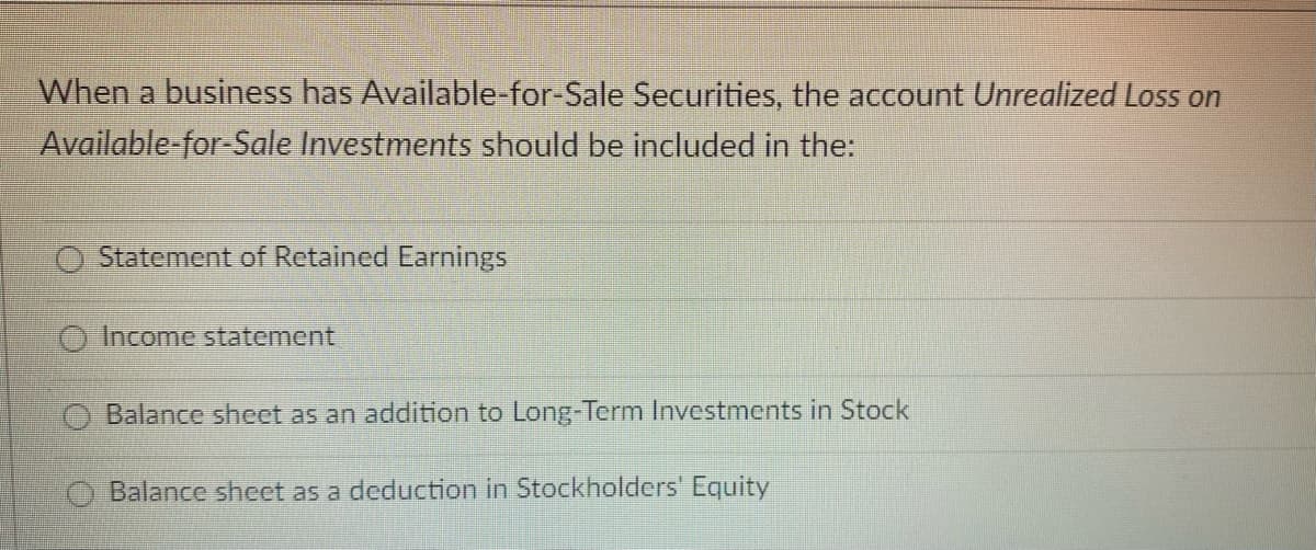 When a business has Available-for-Sale Securities, the account Unrealized Loss on
Available-for-Sale Investments should be included in the:
Statement of Retained Earnings
Income statement
Balance sheet as an addition to Long-Term Investments in Stock
Balance sheet as a deduction in Stockholders' Equity