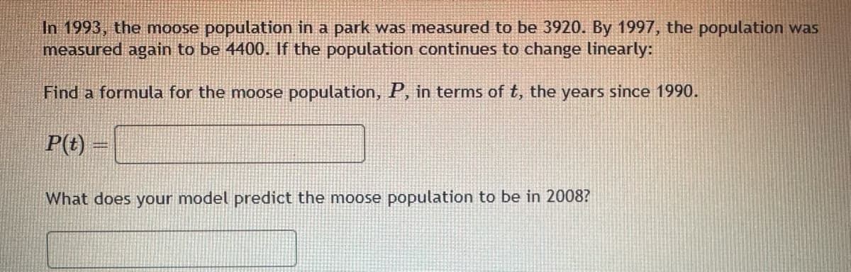 In 1993, the moose population in a park was measured to be 3920. By 1997, the population was
measured again to be 4400. If the population continues to change linearly:
Find a formula for the moose population, P, in terms of t, the years since 1990.
P(t)=
What does your model predict the moose population to be in 2008?