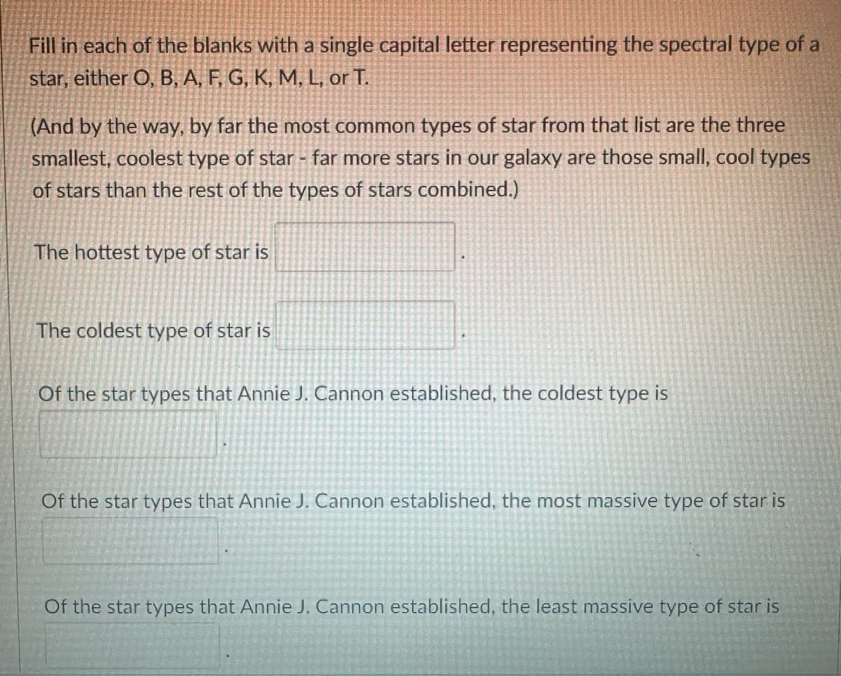 Fill in each of the blanks with a single capital letter representing the spectral type of a
star, either O, B, A, F, G, K, M, L, or T.
(And by the way, by far the most common types of star from that list are the three
smallest, coolest type of star - far more stars in our galaxy are those small, cool types
of stars than the rest of the types of stars combined.)
The hottest type of star is
The coldest type of star is
Of the star types that Annie J. Cannon established, the coldest type is
Of the star types that Annie J. Cannon established, the most massive type of star is
Of the star types that Annie J. Cannon established, the least massive type of star is