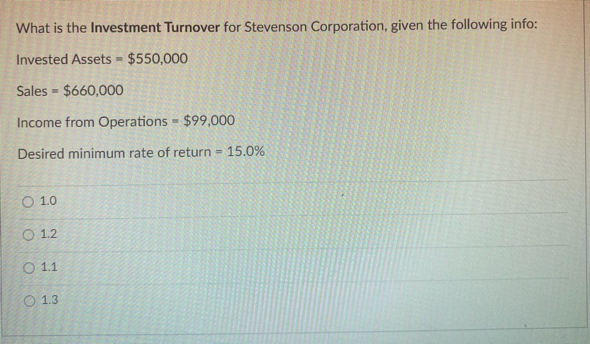 What is the Investment Turnover for Stevenson Corporation, given the following info:
Invested Assets = $550,000
Sales = $660,000
Income from Operations = $99,000
Desired minimum rate of return = 15.0%
01.0
1.2
1.1
1.3