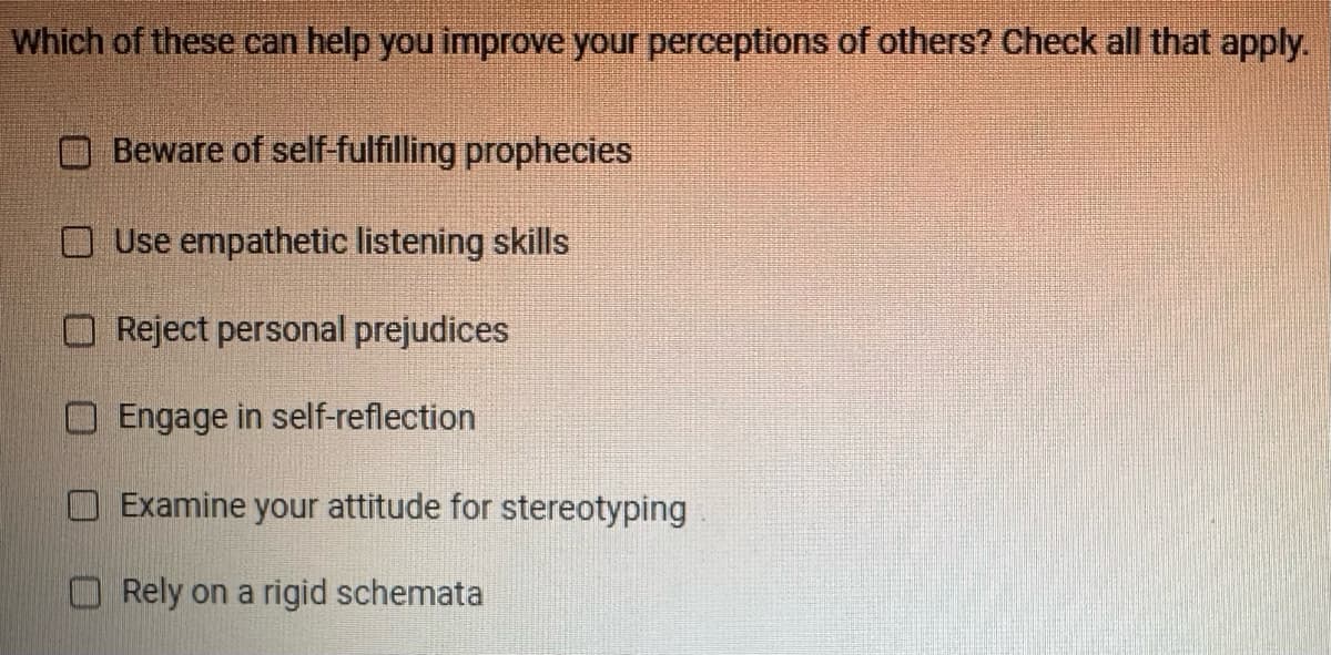 Which of these can help you improve your perceptions of others? Check all that apply.
Beware of self-fulfilling prophecies
Use empathetic listening skills
Reject personal prejudices
Engage in self-reflection
Examine your attitude for stereotyping
Rely on a rigid schemata