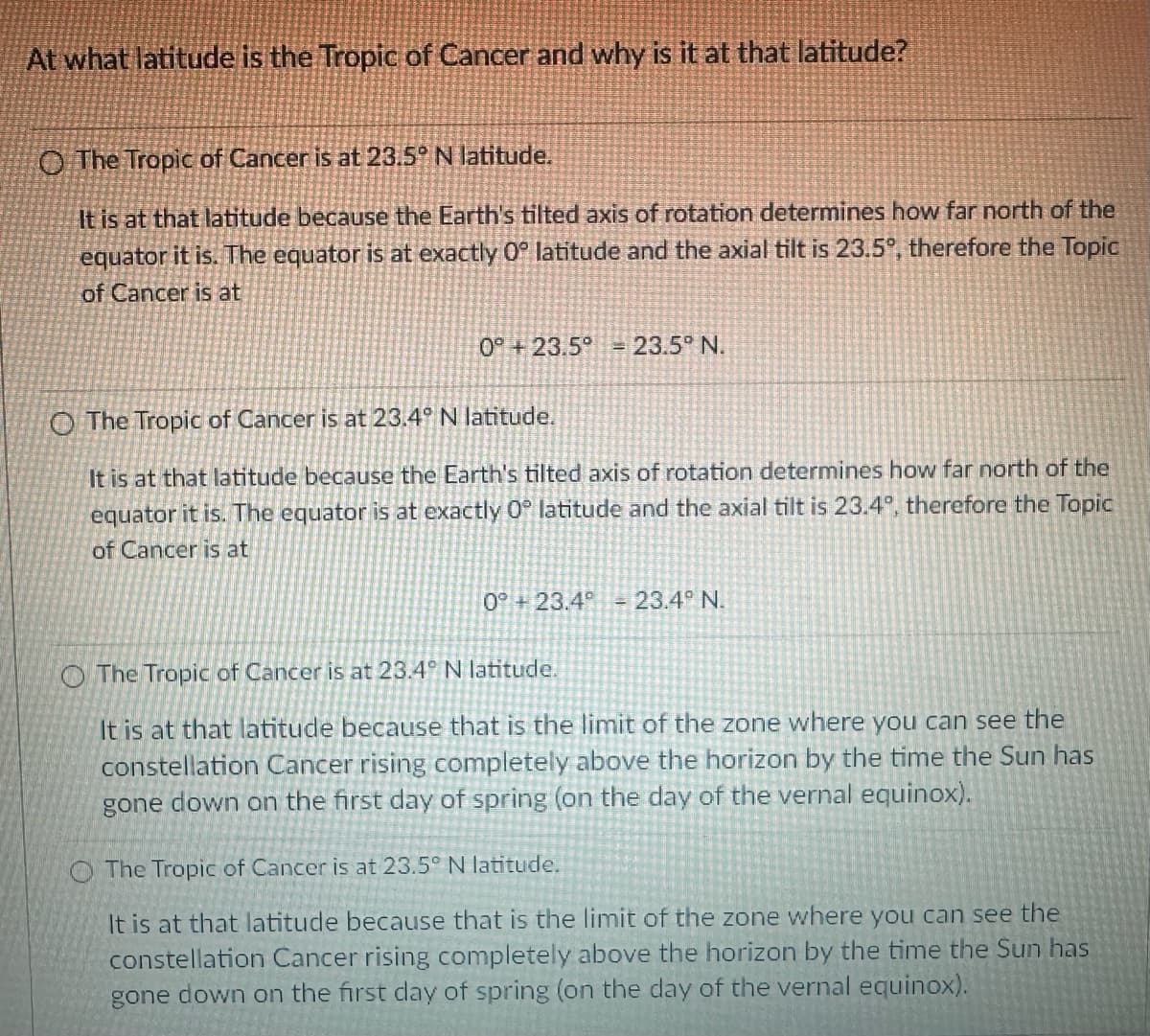 At what latitude is the Tropic of Cancer and why is it at that latitude?
O The Tropic of Cancer is at 23.5° N latitude.
It is at that latitude because the Earth's tilted axis of rotation determines how far north of the
equator it is. The equator is at exactly 0° latitude and the axial tilt is 23.5°, therefore the Topic
of Cancer is at
0° +23.5° = 23.5° N.
O The Tropic of Cancer is at 23.4° N latitude.
It is at that latitude because the Earth's tilted axis of rotation determines how far north of the
equator it is. The equator is at exactly 0° latitude and the axial tilt is 23.4°, therefore the Topic
of Cancer is at
0° +23.4° - 23.4° N.
The Tropic of Cancer is at 23.4° N latitude.
It is at that latitude because that is the limit of the zone where you can see the
constellation Cancer rising completely above the horizon by the time the Sun has
gone down on the first day of spring (on the day of the vernal equinox).
The Tropic of Cancer is at 23.5° N latitude.
It is at that latitude because that is the limit of the zone where you can see the
constellation Cancer rising completely above the horizon by the time the Sun has
gone down on the first day of spring (on the day of the vernal equinox).
