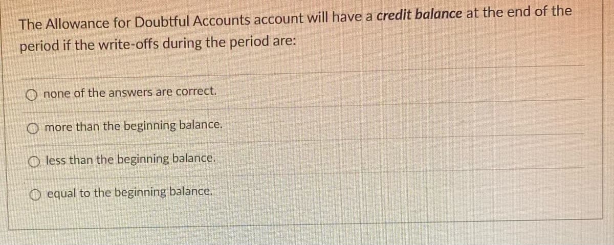 The Allowance for Doubtful Accounts account will have a credit balance at the end of the
period if the write-offs during the period are:
none of the answers are correct.
more than the beginning balance.
less than the beginning balance.
O equal to the beginning balance.