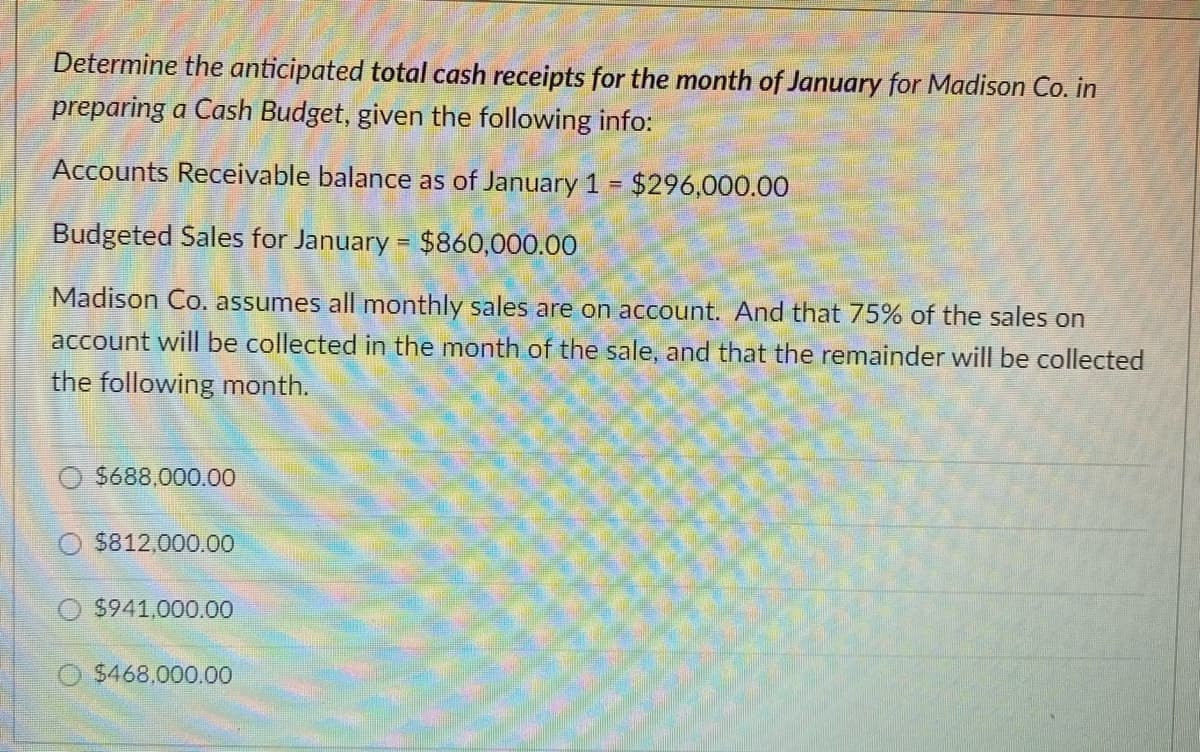 Determine the anticipated total cash receipts for the month of January for Madison Co. in
preparing a Cash Budget, given the following info:
Accounts Receivable balance as of January 1 $296,000.00
Budgeted Sales for January = $860,000.00
Madison Co. assumes all monthly sales are on account. And that 75% of the sales on
account will be collected in the month of the sale, and that the remainder will be collected
the following month.
$688,000.00
$812,000.00
$941,000.00
O $468,000.00