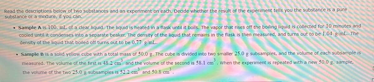 Read the descriptions below of two substances and an experiment on each. Decide whether the result of the experiment tells you the substance is a pure
substance or a mixture, if you can.
• Sample A is 100. mL of a clear liquid. The liquid is heated in a flask until it boils. The vapor that rises off the boiling liquid is collected for 10 minutes and
cooled until it condenses into a separate beaker. The density of the liquid that remains in the flask is then measured, and turns out to be 1.04 g/mL. The
density of the liquid that boiled off turns out to be 0.77 g/mL.
Sample B is a solid yellow cube with a total mass of 50.0 g. The cube is divided into two smaller 25.0 g subsamples, and the volume of each subsample is
measured. The volume of the first is 48.2 cm³ and the volume of the second is 58.1 cm³. When the experiment is repeated with a new 50.0 g. sample,
the volume of the two 25.0 g subsamples is 52.2 cm³ and 50.8 cm³.