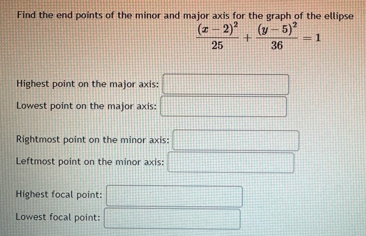 Find the end points of the minor and major axis for the graph of the ellipse
(x - 2)² (y – 5)²
+
25
36
Highest point on the major axis:
Lowest point on the major axis:
Rightmost point on the minor axis:
Leftmost point on the minor axis:
Highest focal point:
Lowest focal point:
= 1