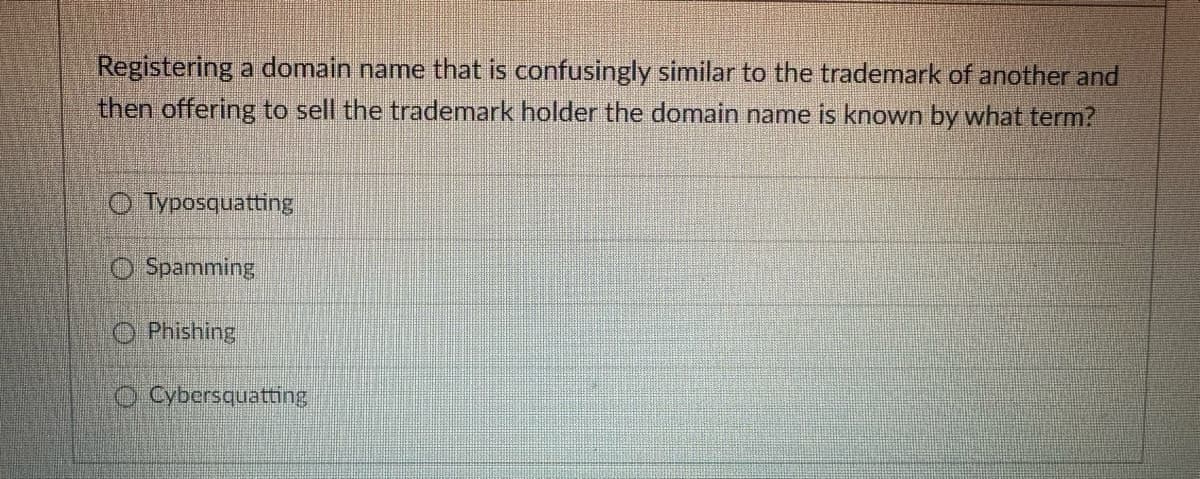 Registering a domain name that is confusingly similar to the trademark of another and
then offering to sell the trademark holder the domain name is known by what term?
Typosquatting
Spamming
Phishing
Cybersquatting