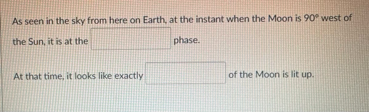 As seen in the sky from here on Earth, at the instant when the Moon is 90° west of
the Sun, it is at the
phase.
At that time, it looks like exactly
of the Moon is lit up.