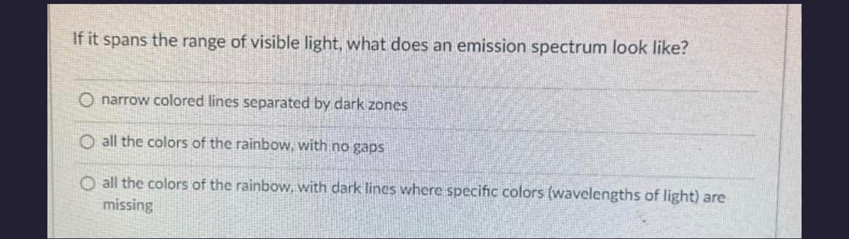 If it spans the range of visible light, what does an emission spectrum look like?
Onarrow colored lines separated by dark zones
O all the colors of the rainbow, with no gaps
O all the colors of the rainbow, with dark lines where specific colors (wavelengths of light) are
missing