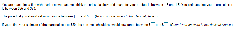 You are managing a firm with market power, and you think the price elasticity of demand for your product is between 1.3 and 1.5. You estimate that your marginal cost
is between $55 and $70.
The price that you should set would range between $ ☐ and $ ☐. (Round your answers to two decimal places.)
If you refine your estimate of the marginal cost to $80, the price you should set would now range between $
and $
(Round your answers to two decimal places.)