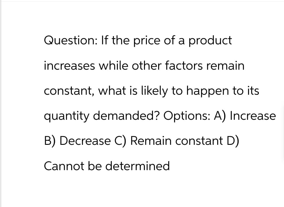Question: If the price of a product
increases while other factors remain
constant, what is likely to happen to its
quantity demanded? Options: A) Increase
B) Decrease C) Remain constant D)
Cannot be determined
