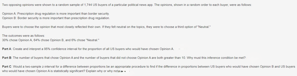 Two opposing opinions were shown to a random sample of 1,744 US buyers of a particular political news app. The opinions, shown in a random order to each buyer, were as follows:
Opinion A: Prescription drug regulation is more important than border security.
Opinion B: Border security is more important than prescription drug regulation.
Buyers were to choose the opinion that most closely reflected their own. If they felt neutral on the topics, they were to choose a third option of "Neutral."
The outcomes were as follows:
30% chose Opinion A, 64% chose Opinion B, and 6% chose "Neutral."
Part A: Create and interpret a 95% confidence interval for the proportion of all US buyers who would have chosen Opinion A.
Part B: The number of buyers that chose Opinion A and the number of buyers that did not choose Opinion A are both greater than 10. Why must this inference condition be met?
Part C: Would a two-sample z-interval for a difference between proportions be an appropriate procedure to find if the difference in proportions between US buyers who would have chosen Opinion B and US buyers
who would have chosen Opinion A is statistically significant? Explain why or why not