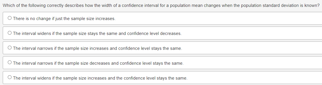 Which of the following correctly describes how the width of a confidence interval for a population mean changes when the population standard deviation is known?
O There is no change if just the sample size increases.
O The interval widens if the sample size stays the same and confidence level decreases.
O The interval narrows if the sample size increases and confidence level stays the same.
O The interval narrows if the sample size decreases and confidence level stays the same.
O The interval widens if the sample size increases and the confidence level stays the same.