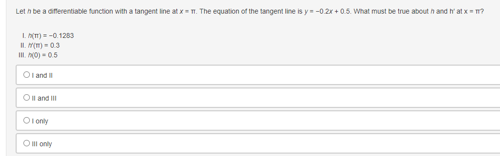 Let h be a differentiable function with a tangent line at x = TT. The equation of the tangent line is y=-0.2x + 0.5. What must be true about h and h' at x = πT?
I. h(TT) = -0.1283
II. h'(TT) = 0.3
III. h(0) = 0.5
OI and II
O II and III
OI only
O III only
