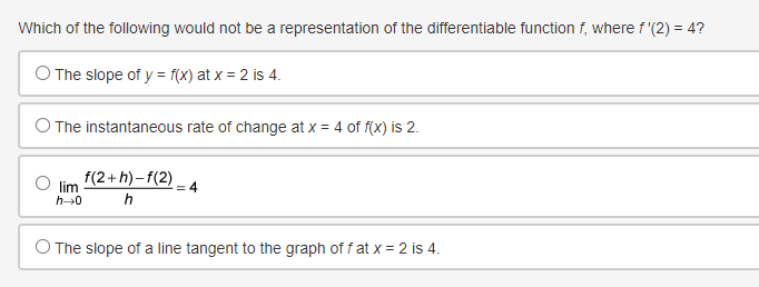 Which of the following would not be a representation of the differentiable function f, where f'(2) = 4?
O The slope of y = f(x) at x = 2 is 4.
The instantaneous rate of change at x = 4 of f(x) is 2.
lim
h→0
f(2+h)-f(2)
h
=4
O The slope of a line tangent to the graph of f at x = 2 is 4.