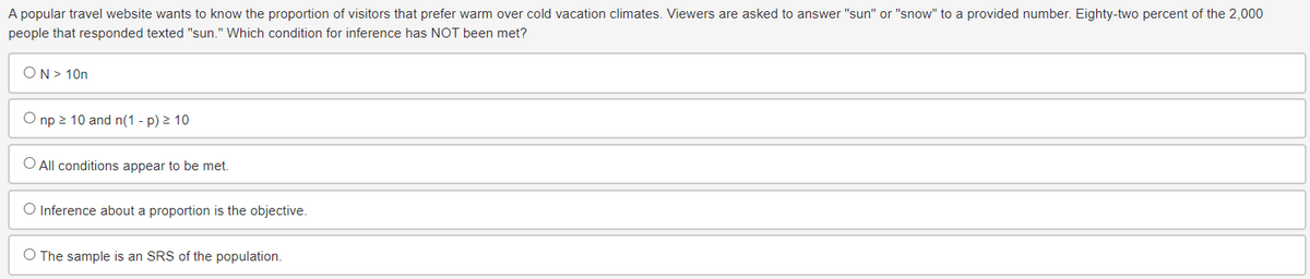 A popular travel website wants to know the proportion of visitors that prefer warm over cold vacation climates. Viewers are asked to answer "sun" or "snow" to a provided number. Eighty-two percent of the 2,000
people that responded texted "sun." Which condition for inference has NOT been met?
ON > 10n
np≥ 10 and n(1 - p) ≥ 10
O All conditions appear to be met.
O Inference about a proportion is the objective.
O The sample is an SRS of the population.