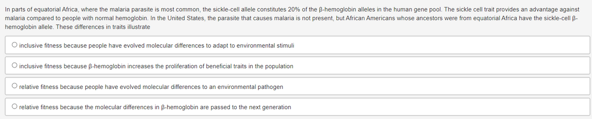 In parts of equatorial Africa, where the malaria parasite is most common, the sickle-cell allele constitutes 20% of the ß-hemoglobin alleles in the human gene pool. The sickle cell trait provides an advantage against
malaria compared to people with normal hemoglobin. In the United States, the parasite that causes malaria is not present, but African Americans whose ancestors were from equatorial Africa have the sickle-cell B-
hemoglobin allele. These differences in traits illustrate
O inclusive fitness because people have evolved molecular differences to adapt to environmental stimuli
O inclusive fitness because ß-hemoglobin increases the proliferation of beneficial traits in the population
O relative fitness because people have evolved molecular differences to an environmental pathogen
O relative fitness because the molecular differences in ß-hemoglobin are passed to the next generation