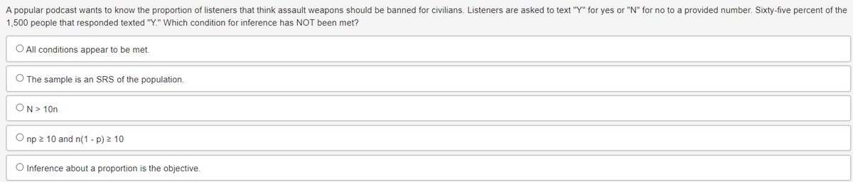 A popular podcast wants to know the proportion of listeners that think assault weapons should be banned for civilians. Listeners are asked to text "Y" for yes or "N" for no to a provided number. Sixty-five percent of the
1,500 people that responded texted "Y." Which condition for inference has NOT been met?
O All conditions appear to be met.
O The sample is an SRS of the population.
ON > 10n
Onp≥ 10 and n(1 - p) ≥ 10
O Inference about a proportion is the objective.