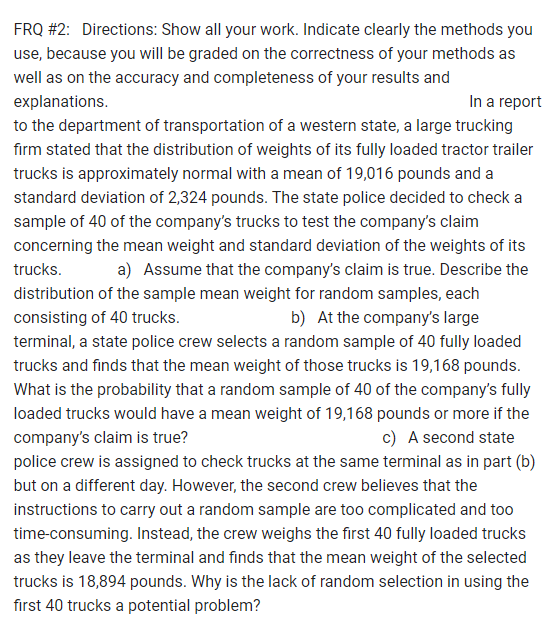 FRQ #2: Directions: Show all your work. Indicate clearly the methods you
use, because you will be graded on the correctness of your methods as
well as on the accuracy and completeness of your results and
explanations.
In a report
to the department of transportation of a western state, a large trucking
firm stated that the distribution of weights of its fully loaded tractor trailer
trucks is approximately normal with a mean of 19,016 pounds and a
standard deviation of 2,324 pounds. The state police decided to check a
sample of 40 of the company's trucks to test the company's claim
concerning the mean weight and standard deviation of the weights of its
trucks. a) Assume that the company's claim is true. Describe the
distribution of the sample mean weight for random samples, each
consisting of 40 trucks.
b) At the company's large
terminal, a state police crew selects a random sample of 40 fully loaded
trucks and finds that the mean weight of those trucks is 19,168 pounds.
What is the probability that a random sample of 40 of the company's fully
loaded trucks would have a mean weight of 19,168 pounds or more if the
company's claim is true?
c) A second state
police crew is assigned to check trucks at the same terminal as in part (b)
but on a different day. However, the second crew believes that the
instructions to carry out a random sample are too complicated and too
time-consuming. Instead, the crew weighs the first 40 fully loaded trucks
as they leave the terminal and finds that the mean weight of the selected
trucks is 18,894 pounds. Why is the lack of random selection in using the
first 40 trucks a potential problem?